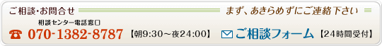 【ご相談・お問合せ】まず、あきらめずにご連絡下さい　相談センター電話窓口【電話番号】070-1382-8787（午前9時30分から午後12時まで）、【ご相談フォーム】24時間受付